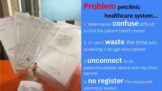 Problem petclinic
healthcare system...
1. Veterinarian confuse,difficult
to find the patient health record
2. If I dont waste the time with
screening I can get more patient
3.unconnect to do
pateint/customer record with my clinic
partner
4. no register the unique pet
electronic record
 