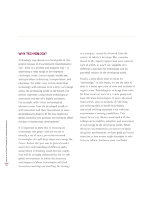 WHY TECHNOLOGY?
Technology was chosen as a focal point of this
project because of its potentially transformative
role — both in a positive and negative way — in
addressing a wide range of development
challenges, from climate change, healthcare,
and agriculture to housing, transportation, and
education. Yet while there is little doubt that
technology will continue to be a driver of change
across the developing world in the future, the
precise trajectory along which technological
innovation will travel is highly uncertain.
For example, will critical technological
advances come from the developed world, or
will innovators and their innovations be more
geographically dispersed? Or, how might the
global economic and political environment affect
the pace of technology development?
It is important to state that in focusing on
technology, this project did not set out to
identify a set of exact, yet-to-be-invented
technologies that will help shape and change the
future. Rather, the goal was to gain a broader
and richer understanding of different paths
along which technology could develop — paths
that will be strongly influenced by the overall
global environment in which the inventors
and adopters of those technologies will find
themselves working and dwelling. Technology,
as a category, cannot be divorced from the
context in which it develops. The scenarios
shared in this report explore four such contexts,
each of which, as you’ll see, suggests very
different landscapes for technology and its
potential impacts in the developing world.
Finally, a note about what we mean by
“technology.” In this report, we use the term to
refer to a broad spectrum of tools and methods of
organization. Technologies can range from tools
for basic survival, such as a treadle pump and
basic filtration technologies, to more advanced
innovations, such as methods of collecting
and utilizing data in health informatics
and novel building materials with real-time
environmental sensing capabilities. This
report focuses on themes associated with the
widespread scalability, adoption, and assessment
of technology in the developing world. While
the scenarios themselves are narratives about
the global environment, we have paid particular
attention to how events might transpire in sub-
Saharan Africa, Southeast Asia, and India.
10
ScenariosfortheFutureofTechnologyandInternationalDevelopment
 