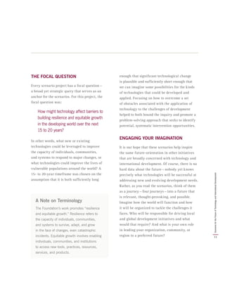 THE FOCAL QUESTION
Every scenario project has a focal question — 
a broad yet strategic query that serves as an
anchor for the scenarios. For this project, the
focal question was:
How might technology affect barriers to
building resilience and equitable growth
in the developing world over the next
15 to 20 years?
In other words, what new or existing
technologies could be leveraged to improve
the capacity of individuals, communities,
and systems to respond to major changes, or
what technologies could improve the lives of
vulnerable populations around the world? A
15- to 20-year timeframe was chosen on the
assumption that it is both sufficiently long
enough that significant technological change
is plausible and sufficiently short enough that
we can imagine some possibilities for the kinds
of technologies that could be developed and
applied. Focusing on how to overcome a set
of obstacles associated with the application of
technology to the challenges of development
helped to both bound the inquiry and promote a
problem-solving approach that seeks to identify
potential, systematic intervention opportunities.
ENGAGING YOUR IMAGINATION
It is our hope that these scenarios help inspire
the same future-orientation in other initiatives
that are broadly concerned with technology and
international development. Of course, there is no
hard data about the future — nobody yet knows
precisely what technologies will be successful at
addressing new and evolving development needs.
Rather, as you read the scenarios, think of them
as a journey — four journeys — into a future that
is relevant, thought-provoking, and possible.
Imagine how the world will function and how
it will be organized to tackle the challenges it
faces. Who will be responsible for driving local
and global development initiatives and what
would that require? And what is your own role
in leading your organization, community, or
region to a preferred future?
A Note on Terminology
The Foundation’s work promotes “resilience
and equitable growth.” Resilience refers to
the capacity of individuals, communities,
and systems to survive, adapt, and grow
in the face of changes, even catastrophic
incidents. Equitable growth involves enabling
individuals, communities, and institutions
to access new tools, practices, resources,
services, and products.
11
ScenariosfortheFutureofTechnologyandInternationalDevelopment
 