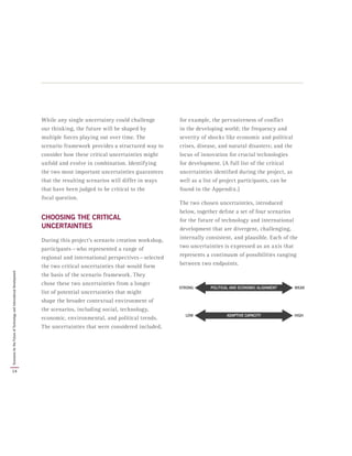 While any single uncertainty could challenge
our thinking, the future will be shaped by
multiple forces playing out over time. The
scenario framework provides a structured way to
consider how these critical uncertainties might
unfold and evolve in combination. Identifying
the two most important uncertainties guarantees
that the resulting scenarios will differ in ways
that have been judged to be critical to the
focal question.
CHOOSING THE CRITICAL
UNCERTAINTIES
During this project’s scenario creation workshop,
participants — who represented a range of
regional and international perspectives — selected
the two critical uncertainties that would form
the basis of the scenario framework. They
chose these two uncertainties from a longer
list of potential uncertainties that might
shape the broader contextual environment of
the scenarios, including social, technology,
economic, environmental, and political trends.
The uncertainties that were considered included,
for example, the pervasiveness of conflict
in the developing world; the frequency and
severity of shocks like economic and political
crises, disease, and natural disasters; and the
locus of innovation for crucial technologies
for development. (A full list of the critical
uncertainties identified during the project, as
well as a list of project participants, can be
found in the Appendix.)
The two chosen uncertainties, introduced
below, together define a set of four scenarios
for the future of technology and international
development that are divergent, challenging,
internally consistent, and plausible. Each of the
two uncertainties is expressed as an axis that
represents a continuum of possibilities ranging
between two endpoints.
ADAPTIVE CAPACITY HIGHLOW
POLITICAL AND ECONOMIC ALIGNMENT WEAKSTRONG
14
ScenariosfortheFutureofTechnologyandInternationalDevelopment
 