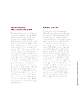 GLOBAL POLITICAL
AND ECONOMIC ALIGNMENT
This uncertainty refers to both the amount
of economic integration — the flow of goods,
capital, people, and ideas — as well as the
extent to which enduring and effective
political structures enable the world to deal
with many of the global challenges it faces.
On one end of the axis, we would see a more
integrated global economy with high trade
volumes, which enables access to a wider range
of goods and services through imports and
exports, and the increasing specialization of
exports. We would also see more cooperation
at the supra-national level, fostering increased
collaboration, strengthened global institutions,
and the formation of effective international
problem-solving networks. At the other
axis endpoint, the potential for economic
development in the developing world would
be reduced by the fragility of the overall
global economy — coupled with protectionism
and fragmentation of trade — along with a
weakening of governance regimes that raise
barriers to cooperation, thereby hindering
agreement on and implementation of large-
scale, interconnected solutions to pressing
global challenges.
ADAPTIVE CAPACITY
This uncertainty refers to the capacity at
different levels of society to cope with change
and to adapt effectively. This ability to adapt
can mean proactively managing existing
systems and structures to ensure their resilience
against external forces, as well as the ability
to transform those systems and structures
when a changed context means they are no
longer suitable. Adaptive capacity is generally
associated with higher levels of education in
a society, as well as the availability of outlets
for those who have educations to further their
individual and societal well-being. High levels
of adaptive capacity are typically achieved
through the existence of trust in society; the
presence and tolerance of novelty and diversity;
the strength, variety, and overlap of human
institutions; and the free flow of communication
and ideas, especially between and across
different levels, e.g., bottom-up and top-down.
Lower levels of adaptive capacity emerge in
the absence of these characteristics and leave
populations particularly vulnerable to the
disruptive effects of unanticipated shocks.
15
ScenariosfortheFutureofTechnologyandInternationalDevelopment
 