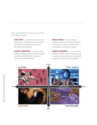 Once crossed, these axes create a matrix of four
very different futures:
LOCK STEP – A world of tighter top-down
government control and more authoritarian
eadership, with limited innovation and
growing citizen pushback
CLEVER TOGETHER – A world in which
highly coordinated and successful strategies
emerge for addressing both urgent and
entrenched worldwide issues
HACK ATTACK – An economically
unstable and shock-prone world in which
governments weaken, criminals thrive,
and dangerous innovations emerge
SMART SCRAMBLE – An economically
depressed world in which individuals and
communities develop localized, makeshift
solutions to a growing set of problems
16
ScenariosfortheFutureofTechnologyandInternationalDevelopment
 