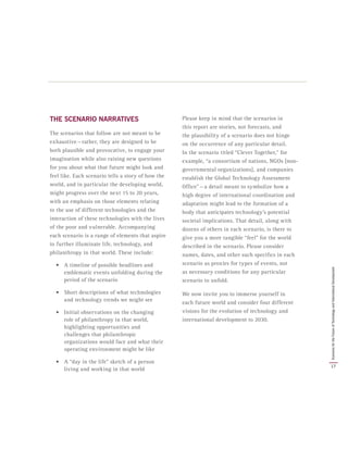 THE SCENARIO NARRATIVES
The scenarios that follow are not meant to be
exhaustive — rather, they are designed to be
both plausible and provocative, to engage your
imagination while also raising new questions
for you about what that future might look and
feel like. Each scenario tells a story of how the
world, and in particular the developing world,
might progress over the next 15 to 20 years,
with an emphasis on those elements relating
to the use of different technologies and the
interaction of these technologies with the lives
of the poor and vulnerable. Accompanying
each scenario is a range of elements that aspire
to further illuminate life, technology, and
philanthropy in that world. These include:
•	 A timeline of possible headlines and
emblematic events unfolding during the
period of the scenario
•	 Short descriptions of what technologies
and technology trends we might see
•	 Initial observations on the changing
role of philanthropy in that world,
highlighting opportunities and
challenges that philanthropic
organizations would face and what their
operating environment might be like
•	 A “day in the life” sketch of a person
living and working in that world
Please keep in mind that the scenarios in
this report are stories, not forecasts, and
the plausibility of a scenario does not hinge
on the occurrence of any particular detail.
In the scenario titled “Clever Together,” for
example, “a consortium of nations, NGOs [non-
governmental organizations], and companies
establish the Global Technology Assessment
Office” — a detail meant to symbolize how a
high degree of international coordination and
adaptation might lead to the formation of a
body that anticipates technology’s potential
societal implications. That detail, along with
dozens of others in each scenario, is there to
give you a more tangible “feel” for the world
described in the scenario. Please consider
names, dates, and other such specifics in each
scenario as proxies for types of events, not
as necessary conditions for any particular
scenario to unfold.
We now invite you to immerse yourself in
each future world and consider four different
visions for the evolution of technology and
international development to 2030.
17
ScenariosfortheFutureofTechnologyandInternationalDevelopment
 