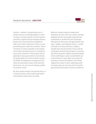 Scenario Narratives LOCK STEP
interests — whether it was gaining access to
needed resources or banding together in order
to achieve economic growth. In South America
and Africa, regional and sub-regional alliances
became more structured. Kenya doubled its
trade with southern and eastern Africa, as new
partnerships grew within the continent. China’s
investment in Africa expanded as the bargain
of new jobs and infrastructure in exchange for
access to key minerals or food exports proved
agreeable to many governments. Cross-border
ties proliferated in the form of official security
aid. While the deployment of foreign security
teams was welcomed in some of the most dire
failed states, one-size-fits-all solutions yielded
few positive results.
By 2025, people seemed to be growing weary of
so much top-down control and letting leaders
and authorities make choices for them.
Wherever national interests clashed with
individual interests, there was conflict. Sporadic
pushback became increasingly organized and
coordinated, as disaffected youth and people
who had seen their status and opportunities slip
away — largely in developing countries — incited
civil unrest. In 2026, protestors in Nigeria
brought down the government, fed up with the
entrenched cronyism and corruption. Even those
who liked the greater stability and predictability
of this world began to grow uncomfortable and
constrained by so many tight rules and by the
strictness of national boundaries. The feeling
lingered that sooner or later, something would
inevitably upset the neat order that the world’s
governments had worked so hard to establish. •
21
ScenariosfortheFutureofTechnologyandInternationalDevelopment
 