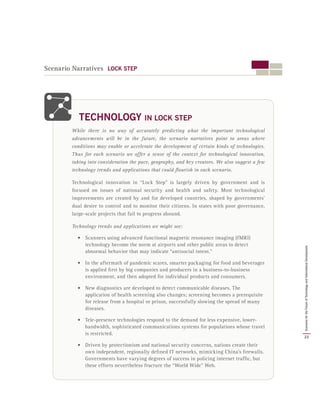 Scenario Narratives LOCK STEP
While there is no way of accurately predicting what the important technological
advancements will be in the future, the scenario narratives point to areas where
conditions may enable or accelerate the development of certain kinds of technologies.
Thus for each scenario we offer a sense of the context for technological innovation,
taking into consideration the pace, geography, and key creators. We also suggest a few
technology trends and applications that could flourish in each scenario.
Technological innovation in “Lock Step” is largely driven by government and is
focused on issues of national security and health and safety. Most technological
improvements are created by and for developed countries, shaped by governments’
dual desire to control and to monitor their citizens. In states with poor governance,
large-scale projects that fail to progress abound.
Technology trends and applications we might see:
•	 Scanners using advanced functional magnetic resonance imaging (fMRI)
technology become the norm at airports and other public areas to detect
abnormal behavior that may indicate “antisocial intent.”
•	 In the aftermath of pandemic scares, smarter packaging for food and beverages
is applied first by big companies and producers in a business-to-business
environment, and then adopted for individual products and consumers.
•	 New diagnostics are developed to detect communicable diseases. The
application of health screening also changes; screening becomes a prerequisite
for release from a hospital or prison, successfully slowing the spread of many
diseases.
•	 Tele-presence technologies respond to the demand for less expensive, lower-
bandwidth, sophisticated communications systems for populations whose travel
is restricted.
•	 Driven by protectionism and national security concerns, nations create their
own independent, regionally defined IT networks, mimicking China’s firewalls.
Governments have varying degrees of success in policing internet traffic, but
these efforts nevertheless fracture the “World Wide” Web.
TECHNOLOGY IN LOCK STEP
23
ScenariosfortheFutureofTechnologyandInternationalDevelopment
 