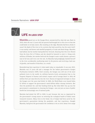 Scenario Narratives LOCK STEP
Manisha gazed out on the Ganges River, mesmerized by what she saw. Back in
2010, when she was 12 years old, her parents had brought her to this river so that she
could bathe in its holy waters. But standing at the edge, Manisha had been afraid. It
wasn’t the depth of the river or its currents that had scared her, but the water itself:
it was murky and brown and smelled pungently of trash and dead things. Manisha
had balked, but her mother had pushed her forward, shouting that this river flowed
from the lotus feet of Vishnu and she should be honored to enter it. Along with
millions of Hindus, her mother believed the Ganges’s water could cleanse a person’s
soul of all sins and even cure the sick. So Manisha had grudgingly dunked herself
in the river, accidentally swallowing water in the process and receiving a bad case
of giardia, and months of diarrhea, as a result.
Remembering that experience is what made today so remarkable. It was now 2025.
Manisha was 27 years old and a manager for the Indian government’s Ganges
Purification Initiative (GPI). Until recently, the Ganges was still one of the most
polluted rivers in the world, its coliform bacteria levels astronomical due to the
frequent disposal of human and animal corpses and of sewage (back in 2010, 89
million liters per day) directly into the river. Dozens of organized attempts to clean
the Ganges over the years had failed. In 2009, the World Bank even loaned India
$1 billion to support the government’s multi-billion dollar cleanup initiative. But
then the pandemic hit, and that funding dried up. But what didn’t dry up was the
government’s commitment to cleaning the Ganges — now not just an issue of public
health but increasingly one of national pride.
Manisha had joined the GPI in 2020, in part because she was so impressed by
the government’s strong stance on restoring the ecological health of India’s most
treasured resource. Many lives in her home city of Jaipur had been saved by the
government’s quarantines during the pandemic, and that experience, thought
Manisha, had given the government the confidence to be so strict about river usage
LIFE IN LOCK STEP
24
ScenariosfortheFutureofTechnologyandInternationalDevelopment
 