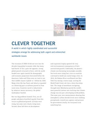 CLEVER TOGETHER
A world in which highly coordinated and successful
strategies emerge for addressing both urgent and entrenched
worldwide issues
The recession of 2008-10 did not turn into the
decades-long global economic slide that many
had feared. In fact, quite the opposite: strong
global growth returned in force, with the world
headed once again toward the demographic
and economic projections forecasted before the
downturn. India and China were on track to see
their middle classes explode to 1 billion by 2020.
Mega-cities like Sao Paulo and Jakarta expanded
at a blistering pace as millions poured in from
rural areas. Countries raced to industrialize
by whatever means necessary; the global
marketplace bustled.
But two big problems loomed. First, not all
people and places benefited equally from this
return to globalized growth: all boats were
rising, but some were clearly rising more.
Second, those hell-bent on development
and expansion largely ignored the very
real environmental consequences of their
unrestricted growth. Undeniably, the planet’s
climate was becoming increasingly unstable.
Sea levels were rising fast, even as countries
continued to build-out coastal mega-cities. In
2014, the Hudson River overflowed into New
York City during a storm surge, turning the
World Trade Center site into a three-foot-deep
lake. The image of motorboats navigating
through lower Manhattan jarred the world’s
most powerful nations into realizing that climate
change was not just a developing-world problem.
That same year, new measurements showing that
atmospheric carbon dioxide levels were climbing
precipitously created new urgency and pressure
for governments (really, for everyone) to do
something fast.
26
ScenariosfortheFutureofTechnologyandInternationalDevelopment
 