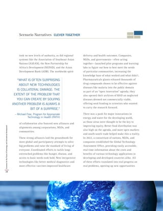 “WHAT IS OFTEN SURPRISING
ABOUT NEW TECHNOLOGIES
IS COLLATERAL DAMAGE: THE
EXTENT OF THE PROBLEM THAT
YOU CAN CREATE BY SOLVING
ANOTHER PROBLEM IS ALWAYS A
BIT OF A SURPRISE.”
– Michael Free, Program for Appropriate
Technology in Health (PATH)
took on new levels of authority, as did regional
systems like the Association of Southeast Asian
Nations (ASEAN), the New Partnership for
Africa’s Development (NEPAD), and the Asian
Development Bank (ADB). The worldwide spirit
of collaboration also fostered new alliances and
alignments among corporations, NGOs, and
communities.
These strong alliances laid the groundwork for
more global and participatory attempts to solve
big problems and raise the standard of living of
everyone. Coordinated efforts to tackle long-
entrenched problems like hunger, disease, and
access to basic needs took hold. New inexpensive
technologies like better medical diagnostics and
more effective vaccines improved healthcare
delivery and health outcomes. Companies,
NGOs, and governments — often acting
together — launched pilot programs and learning
labs to figure out how to best meet the needs
of particular communities, increasing the
knowledge base of what worked and what didn’t.
Pharmaceuticals giants released thousands of
drug compounds shown to be effective against
diseases like malaria into the public domain
as part of an “open innovation” agenda; they
also opened their archives of R&D on neglected
diseases deemed not commercially viable,
offering seed funding to scientists who wanted
to carry the research forward.
There was a push for major innovations in
energy and water for the developing world,
as those areas were thought to be the key to
improving equity. Better food distribution was
also high on the agenda, and more open markets
and south-south trade helped make this a reality.
In 2022, a consortium of nations, NGOs, and
companies established the Global Technology
Assessment Office, providing easily accessible,
real-time information about the costs and
benefits of various technology applications to
developing and developed countries alike. All
of these efforts translated into real progress on
real problems, opening up new opportunities
Scenario Narratives CLEVER TOGETHER
28
ScenariosfortheFutureofTechnologyandInternationalDevelopment
 
