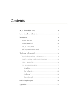 Contents
Letter from Judith Rodin.. . . . . . . . . . . . . . . . . . . . . . . . . . . . . . . . . . . . . . . . . . . . . . 4
Letter from Peter Schwartz.. . . . . . . . . . . . . . . . . . . . . . . . . . . . . . . . . . . . . . . . . . . 6
Introduction.. . . . . . . . . . . . . . . . . . . . . . . . . . . . . . . . . . . . . . . . . . . . . . . . . . . . . . . . . . . . . . 8
WHY SCENARIOS?.. . . . . . . . . . . . . . . . . . . . . . . . . . . . . . . . . . . . . . . . . . . . . . . . . . . . . . 9
WHY TECHNOLOGY?.. . . . . . . . . . . . . . . . . . . . . . . . . . . . . . . . . . . . . . . . . . . . . . . . . . . 10
THE FOCAL QUESTION.. . . . . . . . . . . . . . . . . . . . . . . . . . . . . . . . . . . . . . . . . . . . . . . . . 11
ENGAGING YOUR IMAGINATION. . . . . . . . . . . . . . . . . . . . . . . . . . . . . . . . . . . . . . . 11
The Scenario Framework.. . . . . . . . . . . . . . . . . . . . . . . . . . . . . . . . . . . . . . . . . . . . 13
CHOOSING THE CRITICAL UNCERTAINTIES.. . . . . . . . . . . . . . . . . . . . . . . . . . . 14
GLOBAL POLITICAL AND ECONOMIC ALIGNMENT. . . . . . . . . . . . . . . . . . . . . 15
ADAPTIVE CAPACITY .. . . . . . . . . . . . . . . . . . . . . . . . . . . . . . . . . . . . . . . . . . . . . . . . . 15
THE SCENARIO NARRATIVES. . . . . . . . . . . . . . . . . . . . . . . . . . . . . . . . . . . . . . . . . . 17
Lock Step. . . . . . . . . . . . . . . . . . . . . . . . . . . . . . . . . . . . . . . . . . . . . . . . . . . . . . . . . . 18
Clever Together. . . . . . . . . . . . . . . . . . . . . . . . . . . . . . . . . . . . . . . . . . . . . . . . . . . 26
Hack Attack.. . . . . . . . . . . . . . . . . . . . . . . . . . . . . . . . . . . . . . . . . . . . . . . . . . . . . . 34
Smart Scramble.. . . . . . . . . . . . . . . . . . . . . . . . . . . . . . . . . . . . . . . . . . . . . . . . . . 42
Concluding Thoughts.. . . . . . . . . . . . . . . . . . . . . . . . . . . . . . . . . . . . . . . . . . . . . . . . . 49
Appendix.. . . . . . . . . . . . . . . . . . . . . . . . . . . . . . . . . . . . . . . . . . . . . . . . . . . . . . . . . . . . . . . . 51
 
