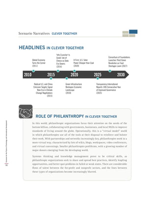 In this world, philanthropic organizations focus their attention on the needs of the
bottom billion, collaborating with governments, businesses, and local NGOs to improve
standards of living around the globe. Operationally, this is a “virtual model” world
in which philanthropies use all of the tools at their disposal to reinforce and bolster
their work. With partnerships and networks increasingly key, philanthropies work in a
more virtual way, characterized by lots of wikis, blogs, workspaces, video conferences,
and virtual convenings. Smaller philanthropies proliferate, with a growing number of
major donors emerging from the developing world.
Systems thinking and knowledge management prove to be critical skills, as
philanthropic organizations seek to share and spread best practices, identify leapfrog
opportunities, and better spot problems in failed or weak states. There are considerable
flows of talent between the for-profit and nonprofit sectors, and the lines between
these types of organizations become increasingly blurred.
ROLE OF PHILANTHROPY IN CLEVER TOGETHER
Scenario Narratives CLEVER TOGETHER
2010 2030202520202015
Global Economy
Turns the Corner
(2011)
'Info Cruncher' Is
Grads' Job of
Choice as Data
Era Dawns
(2016)
A First: U.S. Solar
Power Cheaper than Coal
(2020)
Consortium of Foundations
Launches Third Green
Revolution as Food
Shortages Loom (2027)
Radical U.S. and China
Emission Targets Signal
New Era in Climate
Change Negotiations
(2015)
Green Infrastructure
Reshapes Economic
Landscape
(2018)
Transparency International
Reports 10th Consecutive Year
of Improved Governance
(2025)
HEADLINES IN CLEVER TOGETHER
30
ScenariosfortheFutureofTechnologyandInternationalDevelopment
 