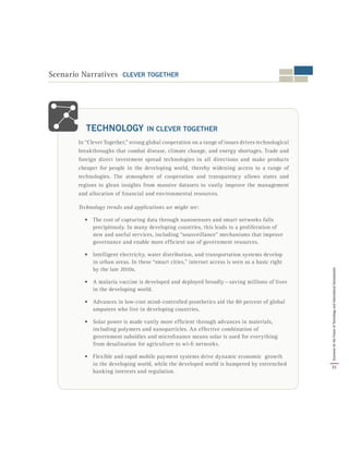In “Clever Together,” strong global cooperation on a range of issues drives technological
breakthroughs that combat disease, climate change, and energy shortages. Trade and
foreign direct investment spread technologies in all directions and make products
cheaper for people in the developing world, thereby widening access to a range of
technologies. The atmosphere of cooperation and transparency allows states and
regions to glean insights from massive datasets to vastly improve the management
and allocation of financial and environmental resources.
Technology trends and applications we might see:
•	 The cost of capturing data through nanosensors and smart networks falls
precipitously. In many developing countries, this leads to a proliferation of
new and useful services, including “sousveillance” mechanisms that improve
governance and enable more efficient use of government resources.
•	 Intelligent electricity, water distribution, and transportation systems develop
in urban areas. In these “smart cities,” internet access is seen as a basic right
by the late 2010s.
•	 A malaria vaccine is developed and deployed broadly — saving millions of lives
in the developing world.
•	 Advances in low-cost mind-controlled prosthetics aid the 80 percent of global
amputees who live in developing countries.
•	 Solar power is made vastly more efficient through advances in materials,
including polymers and nanoparticles. An effective combination of
government subsidies and microfinance means solar is used for everything
from desalination for agriculture to wi-fi networks.
•	 Flexible and rapid mobile payment systems drive dynamic economic growth
in the developing world, while the developed world is hampered by entrenched
banking interests and regulation.
TECHNOLOGY IN CLEVER TOGETHER
Scenario Narratives CLEVER TOGETHER
31
ScenariosfortheFutureofTechnologyandInternationalDevelopment
 
