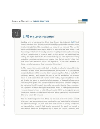 Scenario Narratives CLEVER TOGETHER
Standing next to his desk at the World Meat Science Lab in Zurich, Alec took
another bite of the steak that his lab assistants had just presented to him and chewed
it rather thoughtfully. This wasn’t just any steak. It was research. Alec and his
research team had been working for months to fabricate a new meat product — one
that tasted just like beef yet actually contained only 50 percent meat; the remaining
half was a combination of synthetic meat, fortified grains, and nano-flavoring.
Finding the “right” formula for that combo had kept the lab’s employees working
around the clock in recent weeks. And judging from the look on Alec’s face, their
work wasn’t over. “The flavor is still a few degrees off,” he told them. “And Kofi and
Alana — see what we can do about enhancing this texture.”
As Alec watched his team scramble back to their lab benches, he felt confident that
it wouldn’t be long before they would announce the invention of an exciting new
meat product that would be served at dinner tables everywhere. And, in truth, Alec’s
confidence was very well founded. For one, he had the world’s best and brightest
minds in food science from all over the world working together right here in his
lab. He also had access to seemingly infinite amounts of data and information on
everything from global taste preferences to meat distribution patterns — and just a
few touches on his lab’s research screens (so much easier than the clunky computers
and keyboards of the old days) gave him instant access to every piece of research
ever done in meat science or related fields from the 1800s up through the present
(literally the present — access to posted scientific research was nearly instantaneous,
delayed by a mere 1.3 seconds).
Alec also had strong motivation. There was no doubt that meat science — indeed,
all science — was much more exciting, challenging, and rewarding in 2023 than it
was a few decades ago. The shift from “lone wolf” science to globally coordinated
and open-platform research had greatly accelerated the speed and spread of
breakthrough ideas and developments in all fields. As a result, scientists were
LIFE IN CLEVER TOGETHER
32
ScenariosfortheFutureofTechnologyandInternationalDevelopment
 