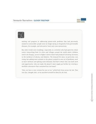 Scenario Narratives CLEVER TOGETHER
making real progress in addressing planet-wide problems that had previously
seemed so intractable: people were no longer dying as frequently from preventable
diseases, for example, and alternative fuels were now mainstream.
But other trends were troubling — especially to a scientist who had spent his whole
career researching food. In cities and villages around the world where children
used to be hungry, access to higher-calorie meals had produced alarming increases
in the incidence of obesity and diabetes. The demand for meat, in particular, was
rising, but adding more animals to the planet created its own set of problems, such
as more methane and spiking water demand. And that’s where Alec saw both need
and opportunity: why not make the planet’s meat supply go further by creating a
healthier alternative that contained less real meat?
“Alec, we have a new version for you to try,” yelled Kofi from across the lab. That
was fast, thought Alec, as he searched around his desk for the fork.
33
ScenariosfortheFutureofTechnologyandInternationalDevelopment
 