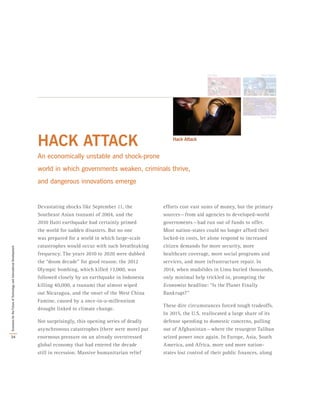 HACK ATTACK
An economically unstable and shock-prone
world in which governments weaken, criminals thrive,
and dangerous innovations emerge
Devastating shocks like September 11, the
Southeast Asian tsunami of 2004, and the
2010 Haiti earthquake had certainly primed
the world for sudden disasters. But no one
was prepared for a world in which large-scale
catastrophes would occur with such breathtaking
frequency. The years 2010 to 2020 were dubbed
the “doom decade” for good reason: the 2012
Olympic bombing, which killed 13,000, was
followed closely by an earthquake in Indonesia
killing 40,000, a tsunami that almost wiped
out Nicaragua, and the onset of the West China
Famine, caused by a once-in-a-millennium
drought linked to climate change.
Not surprisingly, this opening series of deadly
asynchronous catastrophes (there were more) put
enormous pressure on an already overstressed
global economy that had entered the decade
still in recession. Massive humanitarian relief
efforts cost vast sums of money, but the primary
sources — from aid agencies to developed-world
governments — had run out of funds to offer.
Most nation-states could no longer afford their
locked-in costs, let alone respond to increased
citizen demands for more security, more
healthcare coverage, more social programs and
services, and more infrastructure repair. In
2014, when mudslides in Lima buried thousands,
only minimal help trickled in, prompting the
Economist headline: “Is the Planet Finally
Bankrupt?”
These dire circumstances forced tough tradeoffs.
In 2015, the U.S. reallocated a large share of its
defense spending to domestic concerns, pulling
out of Afghanistan — where the resurgent Taliban
seized power once again. In Europe, Asia, South
America, and Africa, more and more nation-
states lost control of their public finances, along
34
ScenariosfortheFutureofTechnologyandInternationalDevelopment
 