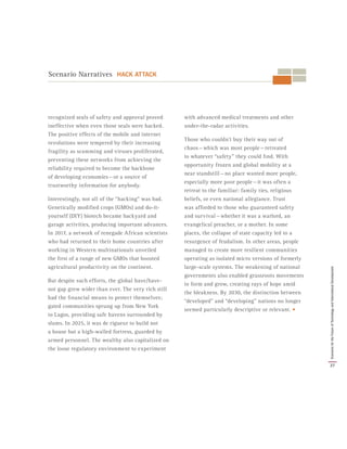 recognized seals of safety and approval proved
ineffective when even those seals were hacked.
The positive effects of the mobile and internet
revolutions were tempered by their increasing
fragility as scamming and viruses proliferated,
preventing these networks from achieving the
reliability required to become the backbone
of developing economies — or a source of
trustworthy information for anybody.
Interestingly, not all of the “hacking” was bad.
Genetically modified crops (GMOs) and do-it-
yourself (DIY) biotech became backyard and
garage activities, producing important advances.
In 2017, a network of renegade African scientists
who had returned to their home countries after
working in Western multinationals unveiled
the first of a range of new GMOs that boosted
agricultural productivity on the continent.
But despite such efforts, the global have/have-
not gap grew wider than ever. The very rich still
had the financial means to protect themselves;
gated communities sprung up from New York
to Lagos, providing safe havens surrounded by
slums. In 2025, it was de rigueur to build not
a house but a high-walled fortress, guarded by
armed personnel. The wealthy also capitalized on
the loose regulatory environment to experiment
with advanced medical treatments and other
under-the-radar activities.
Those who couldn’t buy their way out of
chaos — which was most people — retreated
to whatever “safety” they could find. With
opportunity frozen and global mobility at a
near standstill — no place wanted more people,
especially more poor people — it was often a
retreat to the familiar: family ties, religious
beliefs, or even national allegiance. Trust
was afforded to those who guaranteed safety
and survival — whether it was a warlord, an
evangelical preacher, or a mother. In some
places, the collapse of state capacity led to a
resurgence of feudalism. In other areas, people
managed to create more resilient communities
operating as isolated micro versions of formerly
large-scale systems. The weakening of national
governments also enabled grassroots movements
to form and grow, creating rays of hope amid
the bleakness. By 2030, the distinction between
“developed” and “developing” nations no longer
seemed particularly descriptive or relevant. •
Scenario Narratives HACK ATTACK
37
ScenariosfortheFutureofTechnologyandInternationalDevelopment
 
