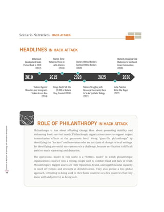 Philanthropy is less about affecting change than about promoting stability and
addressing basic survival needs. Philanthropic organizations move to support urgent
humanitarian efforts at the grassroots level, doing “guerrilla philanthropy” by
identifying the “hackers” and innovators who are catalysts of change in local settings.
Yet identifying pro-social entrepreneurs is a challenge, because verification is difficult
amid so much scamming and deception.
The operational model in this world is a “fortress model” in which philanthropic
organizations coalesce into a strong, single unit to combat fraud and lack of trust.
Philanthropies’ biggest assets are their reputation, brand, and legal/financial capacity
to ward off threats and attempts at destabilization. They also pursue a less global
approach, retreating to doing work in their home countries or a few countries that they
know well and perceive as being safe.
ROLE OF PHILANTHROPY IN HACK ATTACK
Scenario Narratives HACK ATTACK
2010 2030202520202015
Millennium
Development Goals
Pushed Back to 2020
(2012)
Islamic Terror
Networks Thrive in
Latin America
(2016)
Doctors Without Borders
Confined Within Borders
(2020)
Warlords Dispense Vital
Medicines to Southeast
Asian Communities
(2028)
Violence Against
Minorities and Immigrants
Spikes Across Asia
(2014)
Congo Death Toll Hits
10,000 in Malaria
Drug Scandal (2018)
Nations Struggling with
Resource Constraints Race
to Scale Synthetic Biology
(2021)
India-Pakistan
Water War Rages
(2027)
HEADLINES IN HACK ATTACK
38
ScenariosfortheFutureofTechnologyandInternationalDevelopment
 