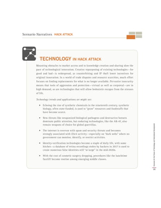 Mounting obstacles to market access and to knowledge creation and sharing slow the
pace of technological innovation. Creative repurposing of existing technologies — for
good and bad — is widespread, as counterfeiting and IP theft lower incentives for
original innovation. In a world of trade disputes and resource scarcities, much effort
focuses on finding replacements for what is no longer available. Pervasive insecurity
means that tools of aggression and protection — virtual as well as corporeal — are in
high demand, as are technologies that will allow hedonistic escapes from the stresses
of life.
Technology trends and applications we might see:
•	 Echoing the rise of synthetic chemicals in the nineteenth century, synthetic
biology, often state-funded, is used to “grow” resources and foodstuffs that
have become scarce.
•	 New threats like weaponized biological pathogens and destructive botnets
dominate public attention, but enduring technologies, like the AK-47, also
remain weapons of choice for global guerrillas.
•	 The internet is overrun with spam and security threats and becomes
strongly associated with illicit activity — especially on “dark webs” where no
government can monitor, identify, or restrict activities.
•	 Identity-verification technologies become a staple of daily life, with some
hitches — a database of retina recordings stolen by hackers in 2017 is used to
create numerous false identities still “at large” in the mid-2020s.
•	 With the cost of cosmetic surgery dropping, procedures like the lunchtime
facelift become routine among emerging middle classes.
TECHNOLOGY IN HACK ATTACK
Scenario Narratives HACK ATTACK
39
ScenariosfortheFutureofTechnologyandInternationalDevelopment
 