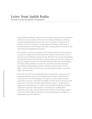 The Rockefeller Foundation supports work that expands opportunity and strengthens
resilience to social, economic, health, and environmental challenges — affirming
its pioneering philanthropic mission, since 1913, to “promote the well-being” of
humanity. We take a synergistic, strategic approach that places a high value on
innovative processes and encourages new ways of seeking ideas, to break down silos
and encourage interdisciplinary thinking.
One important — and novel — component of our strategy toolkit is scenario planning,
a process of creating narratives about the future based on factors likely to affect a
particular set of challenges and opportunities. We believe that scenario planning has
great potential for use in philanthropy to identify unique interventions, simulate and
rehearse important decisions that could have profound implications, and highlight
previously undiscovered areas of connection and intersection. Most important,
by providing a methodological structure that helps us focus on what we don’t
know — instead of what we already know — scenario planning allows us to achieve
impact more effectively.
The results of our first scenario planning exercise demonstrate a provocative and
engaging exploration of the role of technology and the future of globalization,
as you will see in the following pages. This report is crucial reading for anyone
interested in creatively considering the multiple, divergent ways in which our world
could evolve. The sparks of insight inspiring these narratives — along with their
implications for philanthropy as a whole — were generated through the invaluable
collaboration of grantee representatives, external experts, and Rockefeller
Foundation staff. I offer a special thanks to Peter Schwartz, Andrew Blau, and the
entire team at Global Business Network, who have helped guide us through this
stimulating and energizing process.
Letter from Judith Rodin
President of the Rockefeller Foundation
4
ScenariosfortheFutureofTechnologyandInternationalDevelopment
 