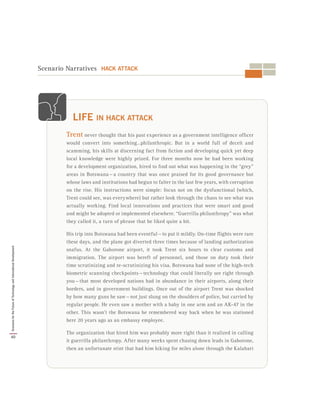 Scenario Narratives HACK ATTACK
Trent never thought that his past experience as a government intelligence officer
would convert into something…philanthropic. But in a world full of deceit and
scamming, his skills at discerning fact from fiction and developing quick yet deep
local knowledge were highly prized. For three months now he had been working
for a development organization, hired to find out what was happening in the “grey”
areas in Botswana — a country that was once praised for its good governance but
whose laws and institutions had begun to falter in the last few years, with corruption
on the rise. His instructions were simple: focus not on the dysfunctional (which,
Trent could see, was everywhere) but rather look through the chaos to see what was
actually working. Find local innovations and practices that were smart and good
and might be adopted or implemented elsewhere. “Guerrilla philanthropy” was what
they called it, a turn of phrase that he liked quite a bit.
His trip into Botswana had been eventful — to put it mildly. On-time flights were rare
these days, and the plane got diverted three times because of landing authorization
snafus. At the Gaborone airport, it took Trent six hours to clear customs and
immigration. The airport was bereft of personnel, and those on duty took their
time scrutinizing and re-scrutinizing his visa. Botswana had none of the high-tech
biometric scanning checkpoints — technology that could literally see right through
you — that most developed nations had in abundance in their airports, along their
borders, and in government buildings. Once out of the airport Trent was shocked
by how many guns he saw — not just slung on the shoulders of police, but carried by
regular people. He even saw a mother with a baby in one arm and an AK-47 in the
other. This wasn’t the Botswana he remembered way back when he was stationed
here 20 years ago as an embassy employee.
The organization that hired him was probably more right than it realized in calling
it guerrilla philanthropy. After many weeks spent chasing down leads in Gaborone,
then an unfortunate stint that had him hiking for miles alone through the Kalahari
LIFE IN HACK ATTACK
40
ScenariosfortheFutureofTechnologyandInternationalDevelopment
 