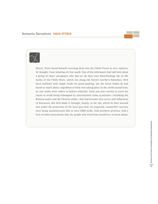 Scenario Narratives HACK ATTACK
Desert, Trent found himself traveling deep into the Chobe Forest (a nice reprieve,
he thought, from inhaling all that sand). One of his informants had told him about
a group of smart youngsters who had set up their own biotechnology lab on the
banks of the Chobe River, which ran along the forest’s northern boundary. He’d
been outfitted with ample funds for grant-making, not the forest bribes he had
heard so much about; regardless of what was taking place in the world around him,
he was under strict orders to behave ethically. Trent was also careful to cover his
tracks to avoid being kidnapped by international crime syndicates — including the
Russian mafia and the Chinese triads — that had become very active and influential
in Botswana. But he’d made it through, finally, to the lab, which he later learned
was under the protection of the local gun lord. As expected, counterfeit vaccines
were being manufactured. But so were GMO seeds. And synthetic proteins. And a
host of other innovations that the people who hired him would love to know about.
41
ScenariosfortheFutureofTechnologyandInternationalDevelopment
 