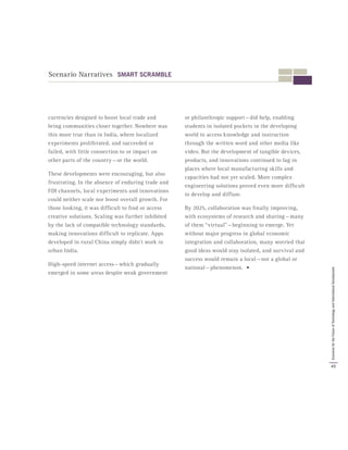 currencies designed to boost local trade and
bring communities closer together. Nowhere was
this more true than in India, where localized
experiments proliferated, and succeeded or
failed, with little connection to or impact on
other parts of the country — or the world.
These developments were encouraging, but also
frustrating. In the absence of enduring trade and
FDI channels, local experiments and innovations
could neither scale nor boost overall growth. For
those looking, it was difficult to find or access
creative solutions. Scaling was further inhibited
by the lack of compatible technology standards,
making innovations difficult to replicate. Apps
developed in rural China simply didn’t work in
urban India.
High-speed internet access — which gradually
emerged in some areas despite weak government
or philanthropic support — did help, enabling
students in isolated pockets in the developing
world to access knowledge and instruction
through the written word and other media like
video. But the development of tangible devices,
products, and innovations continued to lag in
places where local manufacturing skills and
capacities had not yet scaled. More complex
engineering solutions proved even more difficult
to develop and diffuse.
By 2025, collaboration was finally improving,
with ecosystems of research and sharing — many
of them “virtual” — beginning to emerge. Yet
without major progress in global economic
integration and collaboration, many worried that
good ideas would stay isolated, and survival and
success would remain a local — not a global or
national — phenomenon. •
Scenario Narratives SMART SCRAMBLE
45
ScenariosfortheFutureofTechnologyandInternationalDevelopment
 