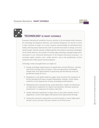 Scenario Narratives SMART SCRAMBLE
Economic and political instability fracture societies in the developed world, resources
for technology development diminish, and talented immigrants are forced to return
to their countries of origin. As a result, capacity and knowledge are distributed more
widely, allowing many small pockets of do-it-yourself innovation to emerge. Low-tech,
“good enough” solutions abound, cobbled together with whatever materials and designs
can be found. However, the transfer of cutting-edge technology through foreign direct
investment is rare. Structural deficiencies in the broader innovation ecosystem  —  in
accessing capital, markets, and a stable internet — and in the proliferation of local
standards limit wider growth and development.
Technology trends and applications we might see:
•	 Energy technology improvements are geared more toward efficiency — getting
more from existing sources of power — than new-generation technologies,
though some local improvements in generating and distributing wind and
geothermal energy do occur.
•	 Breakdowns in the global medicine supply chain accelerate the emergence of
locally bioengineered super-strength homeopathic remedies, which replace
antibiotics in the dispensaries of many developing-world hospitals.
•	 Widespread micro-manufacturing, using 3D printers, enables the fabrication
of replacement components for engines and machines, allowing “perpetual
maintenance” to compensate for broken trade links.
•	 Garden allotments proliferate in mega-cities as new urban-dwellers seek to
supplement a scarce food supply and maintain their agricultural heritage.
•	 Technically advanced communities use mesh networks to ensure high-speed
internet access, but most rural poor remain cut off from access.
TECHNOLOGY IN SMART SCRAMBLE
47
ScenariosfortheFutureofTechnologyandInternationalDevelopment
 