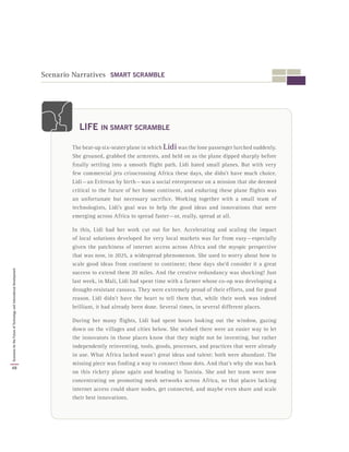 Scenario Narratives SMART SCRAMBLE
The beat-up six-seater plane in which Lidiwas the lone passenger lurched suddenly.
She groaned, grabbed the armrests, and held on as the plane dipped sharply before
finally settling into a smooth flight path. Lidi hated small planes. But with very
few commercial jets crisscrossing Africa these days, she didn’t have much choice.
Lidi — an Eritrean by birth — was a social entrepreneur on a mission that she deemed
critical to the future of her home continent, and enduring these plane flights was
an unfortunate but necessary sacrifice. Working together with a small team of
technologists, Lidi’s goal was to help the good ideas and innovations that were
emerging across Africa to spread faster — or, really, spread at all.
In this, Lidi had her work cut out for her. Accelerating and scaling the impact
of local solutions developed for very local markets was far from easy — especially
given the patchiness of internet access across Africa and the myopic perspective
that was now, in 2025, a widespread phenomenon. She used to worry about how to
scale good ideas from continent to continent; these days she’d consider it a great
success to extend them 20 miles. And the creative redundancy was shocking! Just
last week, in Mali, Lidi had spent time with a farmer whose co-op was developing a
drought-resistant cassava. They were extremely proud of their efforts, and for good
reason. Lidi didn’t have the heart to tell them that, while their work was indeed
brilliant, it had already been done. Several times, in several different places.
During her many flights, Lidi had spent hours looking out the window, gazing
down on the villages and cities below. She wished there were an easier way to let
the innovators in those places know that they might not be inventing, but rather
independently reinventing, tools, goods, processes, and practices that were already
in use. What Africa lacked wasn’t great ideas and talent: both were abundant. The
missing piece was finding a way to connect those dots. And that’s why she was back
on this rickety plane again and heading to Tunisia. She and her team were now
concentrating on promoting mesh networks across Africa, so that places lacking
internet access could share nodes, get connected, and maybe even share and scale
their best innovations.
LIFE IN SMART SCRAMBLE
48
ScenariosfortheFutureofTechnologyandInternationalDevelopment
 