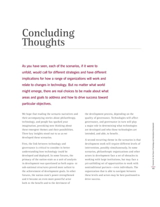 As you have seen, each of the scenarios, if it were to
unfold, would call for different strategies and have different
implications for how a range of organizations will work and
relate to changes in technology. But no matter what world
might emerge, there are real choices to be made about what
areas and goals to address and how to drive success toward
particular objectives.
We hope that reading the scenario narratives and
their accompanying stories about philanthropy,
technology, and people has sparked your
imagination, provoking new thinking about
these emergent themes and their possibilities.
Three key insights stood out to us as we
developed these scenarios.
First, the link between technology and
governance is critical to consider in better
understanding how technology could be
developed and deployed. In some futures, the
primacy of the nation-state as a unit of analysis
in development was questioned as both supra- or
sub-national structures proved more salient to
the achievement of development goals. In other
futures, the nation-state’s power strengthened
and it became an even more powerful actor
both to the benefit and to the detriment of
the development process, depending on the
quality of governance. Technologies will affect
governance, and governance in turn will play
a major role in determining what technologies
are developed and who those technologies are
intended, and able, to benefit.
A second recurring theme in the scenarios is that
development work will require different levels of
intervention, possibly simultaneously. In some
scenarios, philanthropic organizations and other
actors in development face a set of obstacles in
working with large institutions, but may face a
yet-unfolding set of opportunities to work with
nontraditional partners — even individuals. The
organization that is able to navigate between
these levels and actors may be best positioned to
drive success.
Concluding
Thoughts
49
ScenariosfortheFutureofTechnologyandInternationalDevelopment
 