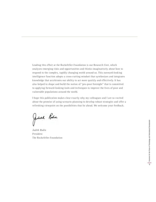 Leading this effort at the Rockefeller Foundation is our Research Unit, which
analyzes emerging risks and opportunities and thinks imaginatively about how to
respond to the complex, rapidly changing world around us. This outward-looking
intelligence function adopts a cross-cutting mindset that synthesizes and integrates
knowledge that accelerates our ability to act more quickly and effectively. It has
also helped to shape and build the notion of “pro-poor foresight” that is committed
to applying forward-looking tools and techniques to improve the lives of poor and
vulnerable populations around the world.
I hope this publication makes clear exactly why my colleagues and I are so excited
about the promise of using scenario planning to develop robust strategies and offer a
refreshing viewpoint on the possibilities that lie ahead. We welcome your feedback.
Judith Rodin
President
The Rockefeller Foundation
5
ScenariosfortheFutureofTechnologyandInternationalDevelopment
 