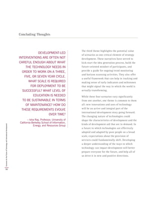 DEVELOPMENT-LED
INTERVENTIONS ARE OFTEN NOT
CAREFUL ENOUGH ABOUT WHAT
THE TECHNOLOGY NEEDS IN
ORDER TO WORK ON A THREE,
FIVE, OR SEVEN YEAR CYCLE.
WHAT SCALE IS REQUIRED
FOR DEPLOYMENT TO BE
SUCCESSFUL? WHAT LEVEL OF
EDUCATION IS NEEDED
TO BE SUSTAINABLE IN TERMS
OF MAINTENANCE? HOW DO
THESE REQUIREMENTS EVOLVE
OVER TIME?
– Isha Ray, Professor, University of
California-Berkeley School of Information,
Energy, and Resources Group
Concluding Thoughts
The third theme highlights the potential value
of scenarios as one critical element of strategy
development. These narratives have served to
kick-start the idea generation process, build the
future-oriented mindset of participants, and
provide a guide for ongoing trend monitoring
and horizon scanning activities. They also offer
a useful framework that can help in tracking and
making sense of early indicators and milestones
that might signal the way in which the world is
actually transforming.
While these four scenarios vary significantly
from one another, one theme is common to them
all: new innovations and uses of technology
will be an active and integral part of the
international development story going forward.
The changing nature of technologies could
shape the characteristics of development and the
kinds of development aid that are in demand. In
a future in which technologies are effectively
adopted and adapted by poor people on a broad
scale, expectations about the provision of
services could fundamentally shift. Developing
a deeper understanding of the ways in which
technology can impact development will better
prepare everyone for the future, and help all of
us drive it in new and positive directions.
50
ScenariosfortheFutureofTechnologyandInternationalDevelopment
 