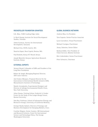 ROCKEFELLER FOUNDATION GRANTEES
G.K. Bhat, TARU Leading Edge, India
Le Bach Duong, Institute for Social Development
Studies, Vietnam
Aidan Eyakuze, Society for International
Development, Tanzania
Michael Free, PATH, Seattle, WA
Namrita Kapur, Root Capital, Boston, MA
Paul Kukubo, Kenya ICT Board, Kenya
Joseph Mureithi, Kenyan Agriculture Research
Institute, Kenya
EXTERNAL EXPERTS
Stewart Brand, Cofounder of GBN and President of the
Long Now Foundation
Robert de Jongh, Managing Regional Director,
SNV Latin America
José Gomez-Marquez, Program Director for the
Innovations in International Health initiative (IIH),
Massachusetts Institute of Technology
Natalie Jeremijenko, Experimental Designer and
Director of xdesign Environmental Health Clinic,
New York University
Athar Osama, Visiting Fellow, Frederick S. Pardee
Center for the Study of the Longer-Range Future,
Boston University
Isha Ray, Professor, School of Information (Energy and
Resources Group), University of California-Berkeley
Enrique Rueda-Sabater, Director of Strategy and
Business Development for Emerging Markets, Cisco
Caroline Wagner, Senior Analyst, SRI International
and Research Scientist, Center for International
Science and Technology Policy, The George
Washington University
GLOBAL BUSINESS NETWORK
Andrew Blau, Co-President
Tara Capsuto, Senior Practice Associate
Lynn Carruthers, Visual Practitioner
Michael Costigan, Practitioner
Jenny Johnston, Senior Editor
Barbara Kibbe, Vice President of
Client Services, Monitor Institute
Brie Linkenhoker, Senior Practitioner
Peter Schwartz, Chairman
53
ScenariosfortheFutureofTechnologyandInternationalDevelopment
 