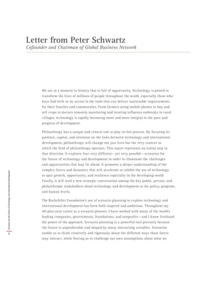 We are at a moment in history that is full of opportunity. Technology is poised to
transform the lives of millions of people throughout the world, especially those who
have had little or no access to the tools that can deliver sustainable improvements
for their families and communities. From farmers using mobile phones to buy and
sell crops to doctors remotely monitoring and treating influenza outbreaks in rural
villages, technology is rapidly becoming more and more integral to the pace and
progress of development.
Philanthropy has a unique and critical role to play in this process. By focusing its
patience, capital, and attention on the links between technology and international
development, philanthropy will change not just lives but the very context in
which the field of philanthropy operates. This report represents an initial step in
that direction. It explores four very different — yet very possible — scenarios for
the future of technology and development in order to illuminate the challenges
and opportunities that may lie ahead. It promotes a deeper understanding of the
complex forces and dynamics that will accelerate or inhibit the use of technology
to spur growth, opportunity, and resilience especially in the developing world.
Finally, it will seed a new strategic conversation among the key public, private, and
philanthropic stakeholders about technology and development at the policy, program,
and human levels.
The Rockefeller Foundation’s use of scenario planning to explore technology and
international development has been both inspired and ambitious. Throughout my
40-plus-year career as a scenario planner, I have worked with many of the world’s
leading companies, governments, foundations, and nonprofits — and I know firsthand
the power of the approach. Scenario planning is a powerful tool precisely because
the future is unpredictable and shaped by many interacting variables. Scenarios
enable us to think creatively and rigorously about the different ways these forces
may interact, while forcing us to challenge our own assumptions about what we
Letter from Peter Schwartz
Cofounder and Chairman of Global Business Network
6
ScenariosfortheFutureofTechnologyandInternationalDevelopment
 