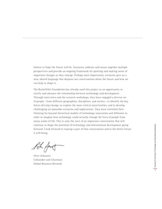 believe or hope the future will be. Scenarios embrace and weave together multiple
perspectives and provide an ongoing framework for spotting and making sense of
important changes as they emerge. Perhaps most importantly, scenarios give us a
new, shared language that deepens our conversations about the future and how we
can help to shape it.
The Rockefeller Foundation has already used this project as an opportunity to
clarify and advance the relationship between technology and development.
Through interviews and the scenario workshops, they have engaged a diverse set
of people — from different geographies, disciplines, and sectors — to identify the key
forces driving change, to explore the most critical uncertainties, and to develop
challenging yet plausible scenarios and implications. They have stretched their
thinking far beyond theoretical models of technology innovation and diffusion in
order to imagine how technology could actually change the lives of people from
many walks of life. This is only the start of an important conversation that will
continue to shape the potential of technology and international development going
forward. I look forward to staying a part of that conversation and to the better future
it will bring.
Peter Schwartz
Cofounder and Chairman
Global Business Network
7
ScenariosfortheFutureofTechnologyandInternationalDevelopment
 
