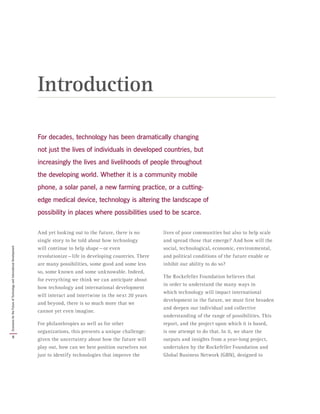 For decades, technology has been dramatically changing
not just the lives of individuals in developed countries, but
increasingly the lives and livelihoods of people throughout
the developing world. Whether it is a community mobile
phone, a solar panel, a new farming practice, or a cutting-
edge medical device, technology is altering the landscape of
possibility in places where possibilities used to be scarce.
And yet looking out to the future, there is no
single story to be told about how technology
will continue to help shape — or even
revolutionize — life in developing countries. There
are many possibilities, some good and some less
so, some known and some unknowable. Indeed,
for everything we think we can anticipate about
how technology and international development
will interact and intertwine in the next 20 years
and beyond, there is so much more that we
cannot yet even imagine.
For philanthropies as well as for other
organizations, this presents a unique challenge:
given the uncertainty about how the future will
play out, how can we best position ourselves not
just to identify technologies that improve the
lives of poor communities but also to help scale
and spread those that emerge? And how will the
social, technological, economic, environmental,
and political conditions of the future enable or
inhibit our ability to do so?
The Rockefeller Foundation believes that
in order to understand the many ways in
which technology will impact international
development in the future, we must first broaden
and deepen our individual and collective
understanding of the range of possibilities. This
report, and the project upon which it is based,
is one attempt to do that. In it, we share the
outputs and insights from a year-long project,
undertaken by the Rockefeller Foundation and
Global Business Network (GBN), designed to
Introduction
8
ScenariosfortheFutureofTechnologyandInternationalDevelopment
 