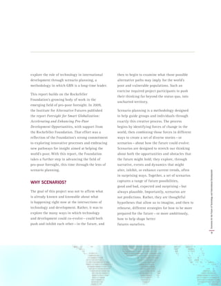 explore the role of technology in international
development through scenario planning, a
methodology in which GBN is a long-time leader.
This report builds on the Rockefeller
Foundation’s growing body of work in the
emerging field of pro-poor foresight. In 2009,
the Institute for Alternative Futures published
the report Foresight for Smart Globalization:
Accelerating and Enhancing Pro-Poor
Development Opportunities, with support from
the Rockefeller Foundation. That effort was a
reflection of the Foundation’s strong commitment
to exploring innovative processes and embracing
new pathways for insight aimed at helping the
world’s poor. With this report, the Foundation
takes a further step in advancing the field of
pro-poor foresight, this time through the lens of
scenario planning.
WHY SCENARIOS?
The goal of this project was not to affirm what
is already known and knowable about what
is happening right now at the intersections of
technology and development. Rather, it was to
explore the many ways in which technology
and development could co-evolve — could both
push and inhibit each other — in the future, and
then to begin to examine what those possible
alternative paths may imply for the world’s
poor and vulnerable populations. Such an
exercise required project participants to push
their thinking far beyond the status quo, into
uncharted territory.
Scenario planning is a methodology designed
to help guide groups and individuals through
exactly this creative process. The process
begins by identifying forces of change in the
world, then combining those forces in different
ways to create a set of diverse stories — or
scenarios — about how the future could evolve.
Scenarios are designed to stretch our thinking
about both the opportunities and obstacles that
the future might hold; they explore, through
narrative, events and dynamics that might
alter, inhibit, or enhance current trends, often
in surprising ways. Together, a set of scenarios
captures a range of future possibilities,
good and bad, expected and surprising — but
always plausible. Importantly, scenarios are
not predictions. Rather, they are thoughtful
hypotheses that allow us to imagine, and then to
rehearse, different strategies for how to be more
prepared for the future — or more ambitiously,
how to help shape better
futures ourselves.
9
ScenariosfortheFutureofTechnologyandInternationalDevelopment
 
