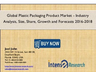 Global Plastic Packaging Product Market - Industry
Analysis, Size, Share, Growth and Forecasts 2016-2018
Joel John
3422 SW 15 Street, Suit #8138,
Deerfield Beach,
Florida 33442, USA
Tel: +1-386-310-3803
Toll Free: 1-855-465-4651
http://www.intenseresearch.com/
sales@intenseresearch.com
 
