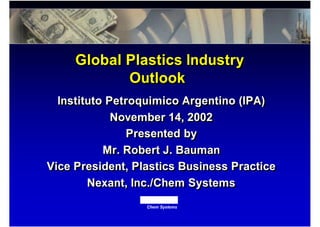 Chem Systems
Instituto Petroquimico Argentino (IPA)
November 14, 2002
Presented by
Mr. Robert J. Bauman
Vice President, Plastics Business Practice
Nexant, Inc./Chem Systems
Instituto Petroquimico Argentino (IPA)
November 14, 2002
Presented by
Mr. Robert J. Bauman
Vice President, Plastics Business Practice
Nexant, Inc./Chem Systems
Global Plastics Industry
Outlook
Global Plastics Industry
Outlook
 