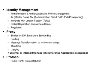 IDM and PROXY                                                [ II. Software Layer ]

  Identity Management
    •   Authentication & Authorization and Profile Management
    •   IM (Master Data), AM (Authentication Only/LDAP),PM (Provisioning)
    •   Integrate with Legacy System (Telco)
    •   Global Replication across Data Center
    •   Regulation
  Proxy
    • Similar to SOA Enterprise Service Bus
    • Routing
    • Message Transformation (※ HTTP Header change)
    • Throttling
    • Logging
    + External or Internal Interface (like Enterprise Application Integration)
  Protocol
    • REST, Thrift, Protocol Buffer
 