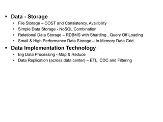 Data Storage                                                [ II. Software Layer ]

  Data - Storage
    •   File Storage – COST and Consistency, Availibility
    •   Simple Data Storage - NoSQL Combination
    •   Relational Data Storage – RDBMS with Sharding , Query Off Loading
    •   Small & High Performance Data Storage – In Memory Data Grid
  Data Implementation Technology
    • Big Data Processing - Map & Reduce
    • Data Replication (across data center) – ETL, CDC and Filtering
 