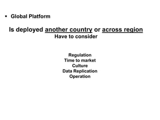 What is Global Platform?

  Global Platform

   Is deployed another country or across region
                           Have to consider


                                 Regulation
                               Time to market
                                  Culture
                              Data Replication
                                 Operation
 