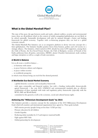 What is the Global Marshall Plan?

The state of the poor, the gap between north and south, cultural conflicts, security and environmental
issues; these are all problems which in the context of widely unregulated globalisation are not likely to
be solved nationally. Sustainable development will only be attained through a better and binding
framework for global economy. Together with co-financing programs they can lead to a global
economic miracle.
The Global Marshall Plan Initiative acts as an integrative platform to devise win-win concepts for a
fairer globalization. The Initiative bundles positive forces from business, politics and civil society in a
strategic alliance. The Initiative, which started in 2003, already has some 6,000 supporters, among them
the Club of Rome, the Eco-Social Forum Europe, the Club of Budapest, sections of Friends of the
Earth, politicians from all parties, universities, AIESEC, Junior Chamber International, small, medium
and large enterprises as well as a couple of trade associations.

A World in Balance
Let us all create a world in balance ...
… in harmony with nature
… in peace between cultures and religions
… in peace within societies
… in worldwide prosperity
in which every human being can reach his/her desired potential.

A Worldwide Eco-Social Market Economy
-   a global domestic economic and social policy framework
-   with open commodity and financial markets, but with a binding (enforceable) democratically
    agreed framework – the core ILO, UNESCO and environmental standards plus an effective
    combination of these standards with trade and regulatory policy frameworks (especially with the
    WTO, IMF and World Bank)
-   committed to the general as well as the economic, social and cultural human rights

Achieving the “Millennium Development Goals” by 2015
The Initiative provides a concrete concept for the realization of the 2015 Millennium Development
Goals which all countries and international organizations have agreed to. These goals include:
-  Half extreme poverty (people living on less than 1 USD per day)
-  Primary education for all children
-  Gender Equality
-  Reducing infant mortality by 2/3 and improve maternal health
-  Fight against HIV/Aids
-  Global partnership for development


                               Global Marshall Plan Initiative   phone:+49-(0)40-82290420
                                    Rissener Landstrasse 193     fax:+49-(0)40-82290421
                                           22559 Hamburg         Account 212
                                                   Germany       BLZ 25120510, Sozialbank
                                info@globalmarshallplan.org      IBAN DE73 2512 0510 0008 4098 00
                                www.globalmarshallplan.org       SWIFT (BIC) BFSWDE31HAN
 