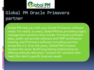 Global PM Oracle Primavera
partner
Global PM help you with your Oracle Primavera software
needs. For nearly 20 years, Global PM has provided project
management solutions that include: Primavera software
sales, public and private software and PMP certification
training, and Primavera software consulting services
across the U.S. Over the years, Global PM’s mission
remains the same: Build long-lasting relationships by
offering ethically delivered, “custom-fit” solutions that
meet the client’s specific business needs.
 