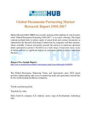 Global Pneumonia Partnering Market
Research Report 2010-2017
Market Research Hub (MRH) has recently announced the addition of a fresh report,
titled “Global Pneumonia Partnering 2010-2017” to its report offerings. The report
contains multiple links to online copies of actual deals and contract documents as
submitted to the Securities Exchange Commission by companies and their partners,
where available. Contract documents provide the answers to numerous questions
about a prospective partner’s flexibility on a wide range of important issues, many
of which will have a significant impact on each partys ability to derive value from
the deal.
Request Free Sample Report:
http://www.marketresearchhub.com/enquiry.php?type=S&repid=1049059
The Global Pneumonia Partnering Terms and Agreements since 2010 report
provides understanding and access to partnering deals and agreements entered into
by the worlds leading healthcare companies.
Trends in partnering deals
Top deals by value
Deals listed by company A-Z, industry sector, stage of development, technology
type
 