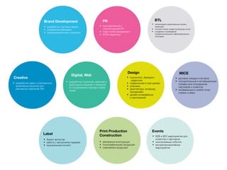 Brand Development
• разработка торговых марок
• управление брендами
• коммуникационные стратегии
PR
• корпоративный и
стратегический PR
• mass media менеджмент
• WOW маркетинг
BTL
• организация национальных промо-
кампаний
• полный спектр трейд промоушен услуг
• создание и проведение
профессиональных образовательных
программ
Creative
• разработка идей и комплексных
креативных решений для
рекламных кампаний 360
Digital, Web
• разработка стратегий, креатива и
реализации решений и кампаний
по продвижению бренда в digital
среде
Design MICE
• деловые поездки и встречи
• поощрительные и мотивационные
поездки для сотрудников,
партнеров и клиентов
• конференции в любой точке
страны и мира
Label
• букинг артистов
• работа с авторскими правами
• музыкальный контент
Print Production
Construction
• рекламные конструкции
• полиграфическая продукция
• сувенирная продукция
Events
• B2B и B2C мероприятия для
клиентов и партнеров
• эксклюзивные события
• внутрикорпоративные
мероприятия
• консалтинг, брендинг,
айдентика
• графический и web дизайн
• упаковка
• архитектура, интерьер,
промдизайн
• дизайн интерфейсов
и приложений
 