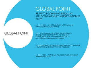 GLOBAL POINT
ЯВЛЯЕТСЯ ОДНИМ ИЗ ВЕДУЩИХ
АГЕНТСТВ НА РЫНКЕ МАРКЕТИНГОВЫХ
УСЛУГ
• C 2012 ГОДА — В РОССИЙСКОЙ АССОЦИАЦИИ
МАРКЕТИНГОВЫХ УСЛУГ (РАМУ)
• 2011 ГОД. МЕДАЛЬ «ЗА ПОЛЕЗНОЕ В РЕКЛАМЕ».
ГОСУДАРСТВЕННЫЙ КОМИТЕТ ПО ПЕЧАТИ И
ВЗАИМОДЕЙСТВИЮ СО СМИ СОВМЕСТНО С
РОССИЙСКОЙ АКАДЕМИЕЙ РЕКЛАМЫ
• С 2009 ГОДА АГЕНТСТВО В СОСТАВЕ АКАР (АССОЦИАЦИЯ
КОММУНИКАЦИОННЫХ АГЕНТСТВ РОССИИ)
• С 2007 ГОДА — АКТИВНЫЙ УЧАСТНИК АМЕРИКАНСКОЙ
ТОРГОВОЙ ПАЛАТЫ
GLOBAL POINT
 