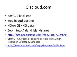 Giscloud.com 
•postGIS back end 
•web2cloud posting 
•NOAA GSHHG data 
•Zoom into Aaland Islands area 
•http://aizolnai.giscloud.com/map/110377/gshhg 
•GSHHG - A Global Self-consistent, Hierarchical, High- resolution Geography Database 
•http://www.ngdc.noaa.gov/mgg/shorelines/gshhs.html  