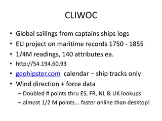 CLIWOC 
•Global sailings from captains ships logs 
•EU project on maritime records 1750 - 1855 
•1/4M readings, 140 attributes ea. 
•http://54.194.60.93 
•geohipster.com calendar – ship tracks only 
•Wind direction + force data 
–Doubled # points thru ES, FR, NL & UK lookups 
–almost 1/2 M points... faster online than desktop!  