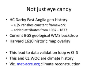 Not just eye candy 
•HC Darby East Anglia geo-history 
–O|S Parishes constant framework 
–added attributes from 1087 - 1877 
•Current BGS geological WMS backdrop 
•Harvard 1610 historic map overlay 
•This lead to data validation loop w O|S 
•This and CLIWOC are climate history 
•Viz. met-acre.org climate reconstruction  