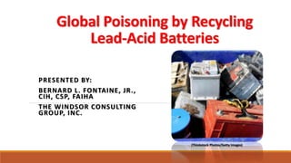Global Poisoning by Recycling
Lead-Acid Batteries
PRESENTED BY:
BERNARD L. FONTAINE, JR.,
CIH, CSP, FAIHA
THE WINDSOR CONSULTING
GROUP, INC.
(Thinkstock Photos/Getty Images)
 