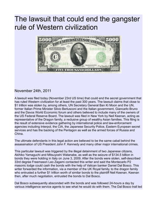 The lawsuit that could end the gangster
rule of Western civilization
November 24th, 2011
A lawsuit was filed today (November 23rd US time) that could end the secret government that
has ruled Western civilization for at least the past 300 years. The lawsuit claims that close to
$1 trillion was stolen by, among others, UN Secretary General Ban Ki Moon and the UN,
former Italian Prime Minister Silvio Berlusconi and the Italian government, Giancarlo Bruno
and the Davos World Economic forum and others believed to include many of the owners of
the US Federal Reserve Board. The lawsuit was filed in New York by Neil Keenan, acting as
representative of the Dragon family, a reclusive group of wealthy Asian families. This filing is
the result of extensive evidence gathering by international police and law-enforcement
agencies including Interpol, the CIA, the Japanese Security Police, Eastern European secret
services and has the backing of the Pentagon as well as the armed forces of Russia and
China.
The ultimate defendants in this legal action are believed to be the same cabal behind the
assassination of US President John F. Kennedy and many other major international crimes.
This particular lawsuit was triggered by the illegal detainment of two Japanese citizens,
Akihiko Yamaguchi and Mitsuyoshi Watanabe, as well as the seizure of $134.5 billion in
bonds they were holding in Italy on June 3, 2009. After the bonds were stolen, self-described
33rd degree Freemason Leo Zagami contacted this writer and said the Montecarlo P2
masonic lodge could cash the bonds with the help of Vatican banker Daniel Dal Bosco. This
writer forwarded the information, via a member of the UK Royal family, to the dragon family
who entrusted a further $1 trillion worth of similar bonds to the plaintiff Neil Keenan. Keenan
then, after much negotiation, entrusted the bonds to Dal Bosco.
Dal Bosco subsequently absconded with the bonds and was followed 24-hours a day by
various intelligence service agents to see what he would do with them. The Dal Bosco trail led
 